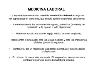 MEDICINA LABORAL La ley establece contar con  servicio de medicina laboral  a cargo de un especialista en la materia, que deberá cumplir exigencias tales como: La realización de  los exámenes de ingreso, periódicos (anuales), de readmisión y de egreso a todo el personal. Mantener actualizado todo el legajo médico de cada empleado. Representar el empleador ante las juntas médicas y ante los organismos oficiales que así lo requieran. Mantener al día un registro de  accidentes de trabajo y enfermedades profesionales. En  el caso de contar con menos de 150 empleados, la empresa debe contratar un servicio de medicina laboral externo. 