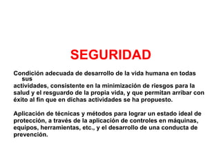 SEGURIDAD Condición adecuada de desarrollo de la vida humana en todas sus  actividades, consistente en la minimización de riesgos para la  salud y el resguardo de la propia vida, y que permitan arribar con  éxito al fin que en dichas actividades se ha propuesto. Aplicación de técnicas y métodos para lograr un estado ideal de  protección, a través de la aplicación de controles en máquinas,  equipos, herramientas, etc., y el desarrollo de una conducta de  prevención. 