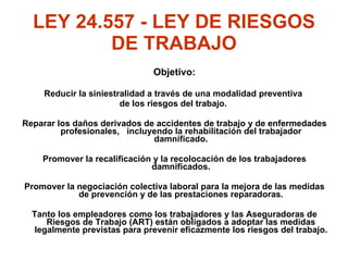 LEY 24.557 - LEY DE RIESGOS DE TRABAJO Objetivo: Reducir la siniestralidad a través de una modalidad preventiva  de los riesgos del trabajo.  Reparar los daños derivados de accidentes de trabajo y de enfermedades profesionales,  incluyendo la rehabilitación del trabajador damnificado. Promover la recalificación y la recolocación de los trabajadores damnificados. Promover la negociación colectiva laboral para la mejora de las medidas de prevención y de las prestaciones reparadoras. Tanto los empleadores como los trabajadores y las Aseguradoras de Riesgos de Trabajo (ART) están obligados a adoptar las medidas legalmente previstas para prevenir eficazmente los riesgos del trabajo. 