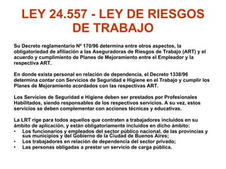 LEY 24.557 - LEY DE RIESGOS DE TRABAJO Su Decreto reglamentario Nº 170/96 determina entre otros aspectos, la  obligatoriedad de afiliación a las Aseguradoras de Riesgos de Trabajo (ART) y el acuerdo y cumplimiento de Planes de Mejoramiento entre el Empleador y la  respectiva ART. En donde exista personal en relación de dependencia, el Decreto 1338/96  determina contar con Servicios de Seguridad e Higiene en el Trabajo y cumplir los  Planes de Mejoramiento acordados con las respectivas ART. Los Servicios de Seguridad e Higiene deben ser prestados por Profesionales Habilitados, siendo responsables de los respectivos servicios. A su vez, estos  servicios se deben complementar con acciones técnicas y educativas. La LRT rige para todos aquellos que contraten a trabajadores incluidos en su  ámbito de aplicación, y están obligatoriamente incluidos en dicho ámbito: Los funcionarios y empleados del sector público nacional, de las provincias y sus municipios y del Gobierno de la Ciudad de Buenos Aires; Los trabajadores en relación de dependencia del sector privado; Las personas obligadas a prestar un servicio de carga pública. 