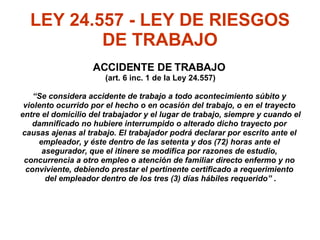 LEY 24.557 - LEY DE RIESGOS DE TRABAJO ACCIDENTE DE TRABAJO  (art. 6 inc. 1 de la Ley 24.557) “ Se considera accidente de trabajo a todo acontecimiento súbito y  violento ocurrido por el hecho o en ocasión del trabajo, o en el trayecto  entre el domicilio del trabajador y el lugar de trabajo, siempre y cuando el  damnificado no hubiere interrumpido o alterado dicho trayecto por  causas ajenas al trabajo. El trabajador podrá declarar por escrito ante el  empleador, y éste dentro de las setenta y dos (72) horas ante el  asegurador, que el itinere se modifica por razones de estudio,  concurrencia a otro empleo o atención de familiar directo enfermo y no  conviviente, debiendo prestar el pertinente certificado a requerimiento  del empleador dentro de los tres (3) días hábiles requerido”  . 