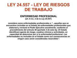 LEY 24.557 - LEY DE RIESGOS DE TRABAJO ENFERMEDAD PROFESIONAL (art. 6 inc. 2 de la Ley 24.557)  considera como enfermedades profesionales a  “...aquellas que se  encuentran incluidas en el listado de enfermedades profesionales que  elaborará y revisará el Poder Ejecutivo anualmente, conforme al  procedimiento del artículo 40 apartado 3 de esta ley. El listado  identificará agente de riesgo, cuadros clínicos y actividades, en  capacidad de determinar por sí la enfermedad profesional. Las  enfermedades no incluidas en el listado como sus consecuencias en  ningún caso serán consideradas resarcibles”. 