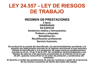 LEY 24.557 - LEY DE RIESGOS DE TRABAJO REGIMEN DE PRESTACIONES 2 tipos: DINERARIAS EN ESPECIE Asistencia médica y farmacéutica; Prótesis y ortopedia; Rehabilitación; Recalificación profesional;  Servicio funerario. De producirse la muerte del damnificado, los derechohabientes accederán a la pensión por fallecimiento prevista en el régimen previsional al que estuviera afiliado el damnificado y a la prestación de pago mensual complementaria prevista en el art. 15 ap. 2 de la LRT. Se consideran derechohabientes a los efectos de esta ley a las personas enumeradas en el artículo 53 de la Ley 24.241, quienes concurrirán en el orden de prelación y condiciones allí señaladas. El derecho a recibir las prestaciones de esta ley comienza a partir de la denuncia de los hechos causantes de daños derivados del trabajo. 