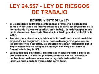 LEY 24.557 - LEY DE RIESGOS DE TRABAJO INCUMPLIMIENTO DE LA LEY Si un accidente de trabajo o enfermedad profesional se producen como consecuencia de incumplimientos por parte del empleador de la normativa de higiene y seguridad en el trabajo, éste deberá pagar una multa dineraria al Fondo de Garantía, instituido por el artículo 33 de la L.R.T.  Por otra parte, declarada judicialmente la insuficiencia patrimonial del empleador no asegurado, o en su caso autoasegurado, para asumir las obligaciones a su cargo, las prestaciones serán financiadas por la Superintendencia de Riesgos de Trabajo, con cargo al Fondo de Garantía de la Ley 24.577. La insuficiencia patrimonial del empleador será probada a través del procedimiento sumarísimo previsto para las acciones meramente declarativas conforme se encuentre regulado en las distintas jurisdicciones donde la misma deba acreditarse. 
