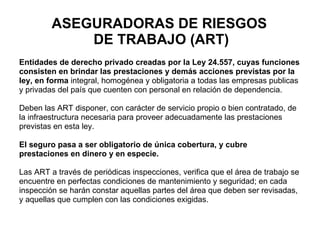 ASEGURADORAS DE RIESGOS  DE TRABAJO (ART) Entidades de derecho privado creadas por la Ley 24.557, cuyas funciones  consisten en brindar las prestaciones y demás acciones previstas por la  ley, en forma  integral, homogénea y obligatoria a todas las empresas publicas  y privadas del país que cuenten con personal en relación de dependencia. Deben las ART  disponer, con carácter de servicio propio o bien contratado, de  la infraestructura necesaria para proveer adecuadamente las prestaciones previstas en esta ley.  El seguro pasa a ser obligatorio de única cobertura, y cubre  prestaciones en dinero y en especie. Las ART a través de periódicas inspecciones, verifica que el área de trabajo se  encuentre en perfectas condiciones de mantenimiento y seguridad; en cada  inspección se harán constar aquellas partes del área que deben ser revisadas,  y aquellas que cumplen con las condiciones exigidas. 
