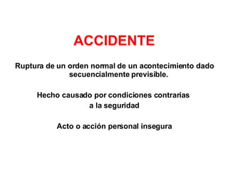 ACCIDENTE Ruptura de un orden normal de un acontecimiento dado secuencialmente previsible. Hecho causado por condiciones contrarias  a la seguridad Acto o acción personal insegura 