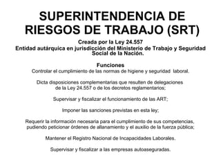 SUPERINTENDENCIA DE RIESGOS DE TRABAJO (SRT) Creada por la Ley 24.557 Entidad autárquica en jurisdicción del Ministerio de Trabajo y Seguridad Social de la Nación. Funciones Controlar el cumplimiento de las normas de higiene y seguridad  laboral. Dicta disposiciones complementarias que resulten de delegaciones  de la Ley 24.557 o de los decretos reglamentarios; Supervisar y fiscalizar el funcionamiento de las ART; Imponer las sanciones previstas en esta ley; Requerir la información necesaria para el cumplimiento de sus competencias,  pudiendo peticionar órdenes de allanamiento y el auxilio de la fuerza pública; Mantener el Registro Nacional de Incapacidades Laborales. Supervisar y fiscalizar a las empresas autoaseguradas. 