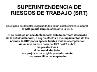 En el caso de detectar irregularidades en un establecimiento laboral,   la ART puede denunciarlas ante la SRT.  Si se produce un accidente laboral debido correcto desarrollo  de la actividad laboral, a cuyos efectos a incumplimientos de las  normas, la SRT podrá aplicar fuertes multas al empleador.  Asimismo en este caso, la ART podrá cubrir  las prestaciones  al personal afectado,  sin perjuicio de exigirle posteriormente  responsabilidad al empleador SUPERINTENDENCIA DE RIESGOS DE TRABAJO (SRT) 