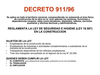 DECRETO 911/96   Se aplica en todo el territorio nacional, comprendiendo no solamente el área física de construcción de la obra en si, sino además los sectores, funciones y dependencias conexas, tales como obradores, depósitos, talleres, servicios auxiliares y oficinas técnicas y administrativas. REGLAMENTA LA LEY DE SEGURIDAD E HIGIENE (LEY 19.587) EN LA CONSTRUCCION SUJETOS DE LA LEY Empleadores de la construcción de obras. Empleadores de industrias o actividades complementarias o subsidiarias de la industria de la construcción. Trabajadores dependiente de los referidos empleadores. Todo otro trabajador encuadrado en el régimen de la Ley N° 22.250. QUIENES DEBEN CUMPLIR LA LEY EL COMITENTE :  será solidariamente responsable, juntamente con el o los Contratistas. EL TRABAJADOR EL EMPLEADOR 