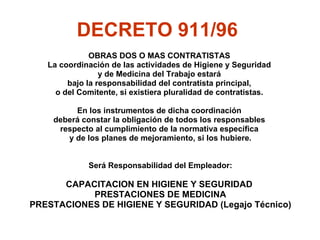 OBRAS DOS O MAS CONTRATISTAS  La  coordinación de las actividades de Higiene y Seguridad  y de Medicina del Trabajo estará  bajo la responsabilidad del contratista principal,  o del Comitente, si existiera pluralidad de contratistas.  En los instrumentos de dicha coordinación  deberá constar la obligación de todos los responsables  respecto al cumplimiento de la normativa específica  y de los planes de mejoramiento, si los hubiere. Será Responsabilidad del Empleador: CAPACITACION EN HIGIENE Y SEGURIDAD  PRESTACIONES DE MEDICINA PRESTACIONES DE HIGIENE Y SEGURIDAD ( Legajo Técnico) INFRAESTRUCTURA DE OBRA A través de la Resolución Nº 231/96, la SRT ha establecido medidas mínimas que deben cumplirse en una obra, por ejemplo: El establecimiento de sanitarios y vestuarios para el personal. La provisión de elementos de protección personal. Medidas de prevención ante caída de personas o cosas. La protección del sistema eléctrico. La confección del legajo técnico. La capacitación sobre seguridad e higiene. La señalización de obra. La protección contra incendio. Además, el inicio de la obra debe ser denunciado ante la ART, en virtud de lo ordenado por la Resolución  Nº 51/97 de La SRT; esa denuncia debe incluir un programa de seguridad que debe ser confeccionado por el contratista; en esta Resolución, se autoriza a las ART a prestar ellas mismas los servicios de seguridad e higiene coordinadamente con la empresa que ejecute la obra. Los puntos a considerar respecto de cubrir las diversas áreas de la obra son:  TRANSPORTE DEL PERSONAL:  En obras donde se utilicen medios de transporte, los vehículos utilizados para tal fin deberán cumplir con los siguientes requisitos:  serán cubiertos. dispondrán de asientos fijos. serán acondicionados e higienizados adecuadamente. no transportarán simultáneamente, en un mismo habitáculo, trabajadores y materiales o equipos, salvo que existan separaciones adecuadas para uno u otro fin. cumplirán con lo establecido en el capítulo “Vehículos y Maquinarias de Obra” del decreto 911/96. dispondrán de escaleras para ascenso y descenso de los trabajadores. 2)  VIVIENDAS PARA EL PERSONAL:  Una obra, dada su magnitud, puede requerir que el personal deba ser alojado en ella, teniendo en cuenta que los trabajadores se hallan muy alejados de sus viviendas, de modo que no se justifique el traslado desde los hogares hacia la obra o al revés. De ser así, el empleado debe proveer un adecuado alojamiento, que deberá satisfacer las condiciones que el art. 22 del Decreto 911/96 establecen, debiéndose considerar: Los dormitorios podrán ser modulares o mampuestos, con una altura mínima de 2,60m y una superficie mínima de 6m2 para dormitorio individual y de 9m2 para dormitorio doble. Las terminaciones de pisos, paredes y techos, deben estar resueltos con materiales que permitan una fácil limpieza y desinfección. Dispondrán de extintores de incendio en cantidad y calidad adecuadas a los posibles riesgos de incendio y a las características constructivas del alojamiento. La limpieza diaria del alojamiento y la desinfección general del mismo estará a cargo del empleador. Contarán con iluminación natural y artificial adecuada. El área de ventilación tendrá una superficie mínima equivalente a una octava parte de la del dormitorio. Se asegurará que en los locales se produzcan cuatro renovaciones de aire por hora. Todas las aberturas al exterior deberán cerrar de modo tal de evitar filtraciones de aire y agua. Deberán construirse y equiparse tomando adecuadas precauciones de confort, en función de la zona geográfica de ubicación. Las habitaciones contarán con el amoblamiento adecuado e individual, con su ropa de cama y aseo, que asegure el buen descanso e higienización de sus ocupantes. La ropa de cama que hubiere utilizado algún trabajador afectado de enfermedad infecto contagiosa deberá incinerarse. Se efectuarán tareas de control y lucha contra roedores y vectores, así como de enfermedades transmisibles. 3)  INSTALACIONES SANITARIAS:  El art. 23 del Decreto 911/96 establece que los frentes de obra, talleres, oficinas, campamentos y otras instalaciones, deberán disponer de servicios sanitarios adecuados e independientes para cada sexo, en cantidad suficiente y proporcionales al número de personas que trabajen en ellos. La proporción de servicios sanitarios será de la siguiente manera, según el art. 24 del Decreto citado, debiendo haber cada quince (15) trabajadores: Un (1) inodoro a la turca. Un (1) mingitorio. Dos (2) lavabos. Cinco (5) duchas con agua caliente y fría En el caso de obras extendidas, la provisión mínima será de un retrete y lavabo con agua fría en cada uno de sus frentes. Si los trabajadores residen temporariamente en la obra, no será exigible la inclusión de duchas en los servicios sanitarios de obra -frentes de obra y servicios auxiliares- admitiéndose que las mismas formen parte del grupo sanitario de los alojamientos. Los servicios sanitarios deberán contar con: Caudal de agua suficiente, acorde a la cantidad de artefactos y de trabajadores. Pisos lisos, antideslizantes y con desagüe adecuado. Paredes, techos y pisos de material de fácil limpieza y desinfección. Puertas con herrajes que permitan el cierre interior y que aseguren el cierre del vano en las tres cuartas partes de su altura. Iluminación y ventilación adecuadas. Limpieza diaria, desinfección periódica y restantes medidas que impidan la proliferación de enfermedades infecto-contagiosas y transmisibles por vía dérmica. Si un frente de obra es móvil, debe preverse que los servicios sanitario también sean desplazables, cumpliendo lo desarrollado ene este párrafo. VESTUARIOS:  Según lo normado en el art. 28 del Decreto 911/96, serán exigibles los vestuarios cuando el personal no viva al pie de obra. Las dimensiones de los vestuarios -cuyo destino es únicamente el previsto- serán acordes a la cantidad de trabajadores empleados en la obra, y se mantendrán en buenas condiciones de higiene. En los vestuarios habrá armarios individuales incombustibles para cada uno de los trabajadores de la obra. Si se desarrollan tareas donde se utilicen sustancias tóxicas, irritantes o agresivas en cualquiera de sus formas o se las manipule de cualquier manera, los armarios individuales serán dobles, destinándose uno a la ropa y equipo de trabajo y el otro a la vestimenta de calle.  COMEDOR:  Debe existir en la obra un local adecuado para alimentación, provistos de mesas y bancos en número acorde a la cantidad total de personal en obra por turno y a la disposición geográfica de la obra. Este local debe estar permanentemente higienizado. COCINA:  En caso de existir cocina en la obra, ésta deberá cumplir las medidas de higiene y limpieza que garanticen la calidad de la comida de los trabajadores. Las cocinas deberán estar equipadas con mesada, bacha con agua fría y caliente, campana de extracción de humos y heladeras. Además, los trabajadores a cargo de la preparación de alimentos deben contar con el apto otorgado por el Servicio de Medicina del Trabajo a través de exámenes periódicos. Se les proveerá de delantal, gorro, guantes y barbijo cuando así corresponda. 7)  EVACUACION DE DESECHOS CLOACALES U ORGANICOS: previendo la instalación a redes.  8)  AGUA DE USO Y CONSUMO HUMANO 10. NORMAS GENERALES APLICABLES EN OBRA El capítulo 6 expresa que deben cumplirse determinadas condiciones generales en el ámbito laboral, donde debe preverse: MANIPULACION y ALMACENAMIENTO DE MATERIALES ORDEN Y LIMPIEZA EN LA OBRA CIRCULACION (peatonal y vehicular) CALEFACCION, ILUMINACION Y VENTILACION PROTECCIONES  CONTRA CAIDA DE OBJETOS Y MATERIALES CONTRA LA CAIDA DE PERSONAS El art. 52 del Decreto 911/96 prevé la prevención contra la caída de personas de la siguiente manera:  ABERTURAS EN EL PISO. Se deben proteger con: cubiertas sólidas transitables, incluso para vehículos. Si se construye con barras tipo reja, el espacio entre barras no será superior a 5 cm. barandas estables y resistentes, de 1,00 m de altura, con travesaños intermedios y zócalos de 15 cm de altura. cualquier otro medio eficaz. ABERTURAS EN LAS PAREDES AL EXTERIOR CON DESNIVEL. Se deben proteger con: barandas, travesaños y zócalos, según los descripto en el ítem a). cuando existan aberturas en las paredes de dimensiones reducidas y se encuentren por encima del nivel del piso a 1,00 m de altura como máximo, se admitirá el uso de travesaños cruzados como elementos de protección. Cuando los paramentos no hayan sido construidos y no se utilicen barandas, travesaños y zócalos como protección contra la caída de personas, se instalarán redes protectoras por debajo del plano de trabajo. Estas deben cubrir todas las posibles trayectorias de caídas. Estas redes salvavidas tendrán una resistencia adecuada en función de las cargas a soportar y serán de un material cuyas características resistan las agresiones ambientales del lugar donde se instalen.  Deberán estar provistas de medios seguros de anclaje a puntos de amarre fijo. Se colocarán como máximo a 3,00 m por debajo del plano de trabajo, medido en su flecha máxima. Es obligatoria la identificación y señalización de todos los lugares que en obra presenten riesgo de caída de personas y la instalación de adecuadas protecciones. c) CONTRA LA CAIDA DE PERSONAS AL AGUA Será obligatorio proveer a los trabajadores de chalecos salvavidas y demás elementos de protección personal que para el caso se consideren apropiados. Asimismo se preverá la existencia de medios de salvamento, en su caso, tales como redes, botes con personal a bordo y boyas salvavidas. d) CONTRA LA CAIDA DE PERSONAS A DISTINTO NIVEL  Comprende esta protección aquellas tareas que involucren circular o trabajar a un nivel cuya diferencia de cota sea igual o mayor a 2,00 m con respecto del plano horizontal inferior más próximo, y se observarán aun cuando el trabajador cuente con equipos y elementos de protección personal. Pero si la tarea es de corta duración y no presenta un elevado riesgo a juicio del responsable de Higiene y Seguridad, las medidas de seguridad colectivas no serán de aplicación obligatoria. En estos casos, los cinturones de seguridad anclados en puntos fijos y la permanencia en el lugar de trabajo de dos trabajadores y la directa supervisión del responsable de la tarea, serán las mínimas medidas de seguridad obligatorias a tomar. TRABAJOS EN POZOS DE ASCENSORES, CAJAS DE ESCALERAS Y PLENOS TRABAJOS EN LA VIA PUBLICA: Deberán señalizarse, vallarse o cercarse las áreas de trabajo para evitar que se vea afectada la seguridad de los trabajadores por el tránsito de peatones y vehículos.  SEÑALIZACION EN LA CONSTRUCCION Estos sistemas de señalización (carteles, vallas, balizas, cadenas, sirenas, tarjetas, etc.), se mantendrán, modificarán y adecuarán según la evolución de los trabajos y sus riesgos emergentes, de acuerdo a normas nacionales o internacionales reconocidas. El responsable de Higiene y Seguridad indicará los sitios a señalar y las características de la señalización a colocar, según las particularidades de la obra. Las señales visuales serán confeccionadas en forma tal que sean fácilmente visibles a distancia y en las condiciones que se pretenden sean observadas. Se utilizarán leyendas en idioma español, pictogramas, ideogramas, etc., que no ofrezcan dudas en su interpretación y usando colores contrastantes con el fondo. La señalización de los lugares de acceso, caminos de obra, salidas y rutas de escape deberán adecuarse al avance de la obra. Los trabajadores ocupados en la construcción de carreteras en uso deben estar provistos de equipos de alta visibilidad de acuerdo a lo establecido en el Capítulo de “Equipos y elementos de protección personal” y protegidos de la circulación vehicular mediante vallados, señales, luces, vigías u otras medidas eficaces. Cuando vehículos y máquinas de obra deban trabajar maniobrando con ocupación parcial o total de la vía pública habilitada al tránsito, además de instalar señales fonoluminosas se deben asignar señaleros en la medida de lo necesario. Las partes móviles de máquinas y equipos de obra serán señalizadas de manera tal que se advierta fácilmente cuál es la parte en movimiento y cuál la que permanece en reposo. Las cañerías por las que circulen fluidos se pintarán con los colores establecidos en la Norma IRAM correspondiente. INSTALACIONES ELECTRICAS NIVELES DE TENSION.  DISTANCIAS DE SEGURIDAD.  TRABAJOS Y MANIOBRAS EN INSTALACIONES DE BAJA, MEDIA Y ALTA TENSION TRABAJOS SIN TENSION EJECUCIÓN DE TRABAJOS EN PROXIMIDAD DE INSTALACIONES DE MEDIA TENSIÓN Y ALTA TENSIÓN EN SERVICIO TRABAJOS Y MANIOBRAS EN DISPOSITIVOS Y LOCALES ELÉCTRICOS. MANTENIMIENTO DE LAS INSTALACIONES 10) PREVENCION Y PROTECCION CONTRA INCENDIOS Los objetivos a cumplir -según el art. 89 del Decreto 911/96- son: Impedir la iniciación del fuego, su propagación y los efectos de los productos de la combustión. Asegurar la evacuación de las personas. Capacitar al personal en la prevención y extinción del incendio. Prever las instalaciones de detección y extinción. Facilitar el acceso y la acción de los bomberos. Debe tenerse en cuenta además que: Es necesaria una periódica inspección de los equipos y materiales de prevención y extinción de incendios  Los tubos de evacuación de humos y las chimeneas deben aislarse térmicamente  Deberán existir avisos visibles que indiquen los números de teléfonos y direcciones de los puestos de ayuda más próximos -bomberos, asistencia médica y otros- junto a los aparatos telefónicos y áreas de salida   11) DEPOSITO DE INFLAMABLES DECRETO 911/96   