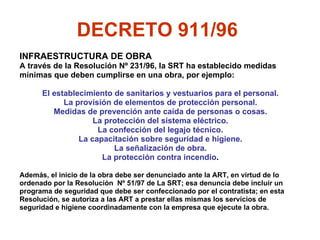 INFRAESTRUCTURA DE OBRA A través de la Resolución Nº 231/96, la SRT ha establecido medidas  mínimas que deben cumplirse en una obra, por ejemplo: El establecimiento de sanitarios y vestuarios para el personal. La provisión de elementos de protección personal. Medidas de prevención ante caída de personas o cosas. La protección del sistema eléctrico. La confección del legajo técnico. La capacitación sobre seguridad e higiene. La señalización de obra. La protección contra incendio . Además, el inicio de la obra debe ser denunciado ante la ART, en virtud de lo  ordenado por la Resolución  Nº 51/97 de La SRT; esa denuncia debe incluir un  programa de seguridad que debe ser confeccionado por el contratista; en esta  Resolución, se autoriza a las ART a prestar ellas mismas los servicios de seguridad e higiene coordinadamente con la empresa que ejecute la obra. DECRETO 911/96   