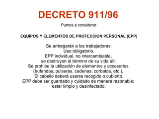 DECRETO 911/96   EQUIPOS Y ELEMENTOS DE PROTECCION PERSONAL (EPP) Se entregarán a los trabajadores. Uso obligatorio. EPP individual, no intercambiable,  se destruyen al término de su vida útil. S e prohibe la utilización de elementos y accesorios  (bufandas, pulseras, cadenas, corbatas, etc.).  El cabello deberá usarse recogido o cubierto. EPP  debe ser guardado y cuidado de manera razonable;  estar limpio y desinfectado. Puntos a considerar 