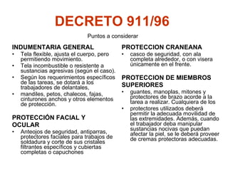 DECRETO 911/96   INDUMENTARIA GENERAL Tela flexible, a justa el cuerpo, pero permitiendo movimiento. Tela incombustible o resistente a sustancias agresivas (según el caso). Según los requerimientos específicos de las tareas, se dotará a los trabajadores de delantales,  mandiles, petos, chalecos, fajas, cinturones anchos y otros elementos de protección. PROTECCIÓN FACIAL Y  OCULAR Anteojos de seguridad, antiparras, protectores faciales para trabajos de soldadura y corte de sus cristales filtrantes específicos y cubiertas completas o capuchones Puntos a considerar PROTECCION CRANEANA casco de seguridad, con ala completa alrededor, o con visera únicamente en el frente. PROTECCION DE MIEMBROS  SUPERIORES  guantes, manoplas, mitones y protectores de brazo acorde a la tarea a realizar. Cualquiera de los  protectores utilizados deberá permitir la adecuada movilidad de las extremidades. Además, cuando el trabajador deba manipular sustancias nocivas que puedan afectar la piel, se le deberá proveer de cremas protectoras adecuadas. 