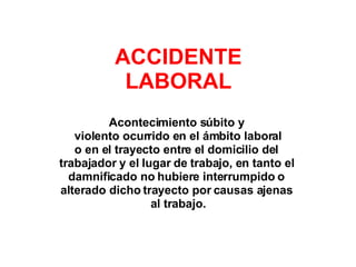 Acontecimiento súbito y  violento ocurrido en el ámbito laboral o en el trayecto entre el domicilio del  trabajador y el lugar de trabajo, en tanto el  damnificado no hubiere interrumpido o  alterado dicho trayecto por causas ajenas  al trabajo. ACCIDENTE LABORAL 