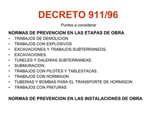 DECRETO 911/96   NORMAS DE PREVENCION EN LAS ETAPAS DE OBRA TRABAJOS DE DEMOLICION TRABAJOS CON EXPLOSIVOS EXCAVACIONES Y TRABAJOS SUBTERRANEOS.  EXCAVACIONES.  TUNELES Y GALERIAS SUBTERRANEAS.  SUBMURACION.  TRABAJOS CON PILOTES Y TABLESTACAS.  TRABAJOS CON HORMIGON TUBERIAS Y BOMBAS PARA EL TRANSPORTE DE HORMIGON  TRABAJOS CON PINTURAS NORMAS DE PREVENCION EN LAS INSTALACIONES DE OBRA Puntos a considerar 
