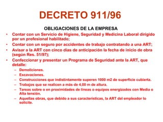 DECRETO 911/96   OBLIGACIONES DE LA EMPRESA Contar con un Servicio de Higiene, Seguridad y Medicina Laboral dirigido por un profesional habilitado; Contar con un seguro por accidentes de trabajo contratando a una ART; Avisar a la ART con cinco días de anticipación la fecha de inicio de obra (según Res. 51/97); Confeccionar y presentar un Programa de Seguridad ante la ART, que detalle:  Demoliciones.  Excavaciones. Construcciones que indistintamente superen 1000 m2 de superficie cubierta. Trabajos que se realicen a más de 4,00 m de altura. Tareas sobre o en proximidades de líneas o equipos energizados con Media o Alta tensión. Aquellas obras, que debido a sus características, la ART del empleador lo solicite.   