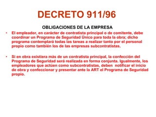 DECRETO 911/96   OBLIGACIONES DE LA EMPRESA El empleador, en carácter de contratista principal o de comitente, debe coordinar un Programa de Seguridad Único para toda la obra; dicho programa contemplará todas las tareas a realizar tanto por el personal propio como también los de las empresas subcontratistas.  Si en obra existiera más de un contratista principal, la confección del Programa de Seguridad será realizada en forma conjunta. Igualmente, los empleadores que actúen como subcontratistas, deben  notificar el inicio de obra y confeccionar y presentar ante la ART el Programa de Seguridad propio.  