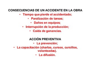 CONSECUENCIAS DE UN ACCIDENTE EN LA OBRA  Tiempo que pierde el accidentado; Paralización de tareas; Daños en equipos; Interrupción de la producción; Caída de ganancias. ACCIÓN PREVENTIVA  La prevención; La capacitación (charlas, cursos, cursillos, volanteadas). La difusión. 