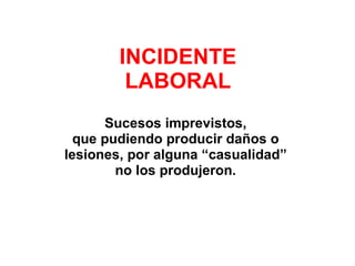 INCIDENTE LABORAL Sucesos imprevistos,  que pudiendo producir daños o  lesiones, por alguna “casualidad”  no los produjeron.  