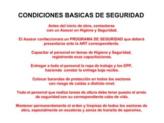 CONDICIONES BASICAS DE SEGURIDAD  Antes del inicio de obra, contactarse  con un Asesor en Higiene y Seguridad. El Asesor confeccionará un PROGRAMA DE SEGURIDAD que deberá  presentarse ante la ART correspondiente.  Capacitar al personal en temas de Higiene y Seguridad,  registrando esas capacitaciones. Entregar a todo el personal la ropa de trabajo y los EPP,  haciendo  constar la entrega bajo recibo. Colocar barandas de protección en todos los sectores  con riesgo de caídas a distinto nivel. Todo el personal que realiza tareas de altura debe tener puesto el arnés  de seguridad con su correspondiente cabo de vida. Mantener permanentemente el orden y limpieza de todos los sectores de  obra, especialmente en escaleras y zonas de transito de operarios.    DOCUMENTACIÓN  INDISPENSABLE   A TENER EN OBRA En obra a cada contratista o subcontratista se le debe exigir lo siguiente: ·   Copia del contrato con la ART.  ·   Aviso de INICIO DE OBRA (sellado por la ART, recibido).  ·   PROGRAMA DE SEGURIDAD (sellado por la ART, aprobado)  ·   Listado del personal existente con nombre, apellido y número de CUIL y constancia de la ART que indique que ese personal está amparado por la cobertura de la misma.  ·   LEGAJO TECNICO DE HIGIENE Y SEGURIDAD.  ·   Constancia de la realización de los exámenes preocupacionales.  ·   Constancia de la contratación del SERVICIO DE HIGIENE Y SEGURIDAD y del servicio de medicina del trabajo. Indicando clínicas o sanatorios cercanos a la obra donde se derivarán los trabajadores en caso de accidente.  ·   Número telefónico de los servicios de emergencia de ART.  ·   Verificará el uso y provisión de los elementos de protección colectivos e individuales y las constancias de capacitación firmadas.  Los servicios sanitarios deben contar con la siguiente proporción de artefactos cada QUINCE (15) trabajadores: a) UN (1) inodoro a la turca. b) UN (1) mingitorio. c) DOS (2) lavabos. d) CINCO (5) duchas con agua caliente y fría. En el caso de obras extendidas, la provisión mínima será de un retrete y lavabo con agua fría en cada uno de sus frentes   NOTA: TODAS ESTAS ACTIVIDADES Y DOCUMENTACION, EVITARAN DEMORAS O LA APLICACIÓN DE SANCIONES ECONOMICAS, PUDIENDO LA EMPRESA REALIZAR SUS TAREAS EN TIEMPO Y FORMA. 