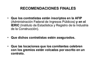 RECOMENDACIONES FINALES Que los contratistas estén inscriptos en la AFIP  (Administración Federal de Ingresos Públicos)  y en el IERIC  (Instituto de Estadística y Registro de la Industria de la Construcción). Que dichos contratistas estén asegurados.  Que las locaciones que los comitentes celebren con los gremios estén volcadas por escrito en un contrato. 