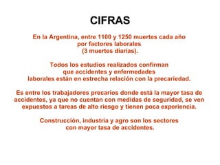 CIFRAS En la Argentina, entre 1100 y 1250 muertes cada año  por factores laborales  (3 muertes diarias). Todos los estudios realizados confirman  que accidentes y enfermedades  laborales están en estrecha relación con la precariedad.  Es entre los trabajadores precarios donde está la mayor tasa de  accidentes, ya que no cuentan con medidas de seguridad, se ven  expuestos a tareas de alto riesgo y tienen poca experiencia.  Construcción, industria y agro son los sectores  con mayor tasa de accidentes. 