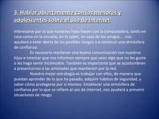 3. Hablar abiertamente con los menores y3. Hablar abiertamente con los menores y
adolescentes sobre el uso de Internetadolescentes sobre el uso de Internet
Interesarse por lo que nuestros hijos hacen con la computadora, tanto en
casa como en la escuela, en el cyber, en casa de los amigos.... nos
ayudará a estar alerta de los posibles riesgos y a construir una atmósfera
de confianza.
Es necesario mantener una buena comunicación con nuestros
hijos e intentar que nos informen siempre que vean algo que no les guste
o les haga sentir incómodos. También es importante que se acostumbren
a presentarnos a las amistades que mantienen por la red.
Nuestra mejor estrategia es trabajar con ellos, de manera que
puedan aprender de lo que ha pasado, adquirir hábitos de seguridad, y
saber cómo protegerse por sí mismos. Establecer una atmósfera de
confianza por lo que se refiere al uso de internet, nos ayudará a prevenir
situaciones de riesgo.
 