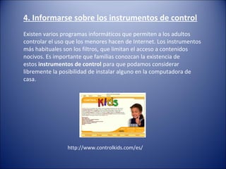 4. Informarse sobre los instrumentos de control
Existen varios programas informáticos que permiten a los adultos
controlar el uso que los menores hacen de Internet. Los instrumentos
más habituales son los filtros, que limitan el acceso a contenidos
nocivos. Es importante que familias conozcan la existencia de
estos instrumentos de control para que podamos considerar
libremente la posibilidad de instalar alguno en la computadora de
casa.
http://www.controlkids.com/es/
 