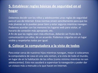 6. Colocar la computadora a la vista de todos
Para estar cerca de nuestros hijos mientras navegan, mejor si colocamos
la computadora de casa en una sala común, a la vista de todo el mundo,
en lugar de en la habitación de los niños (como mínimo mientras no son
adolescentes). Esto nos ayudará a supervisar la navegación y poder dar
un vistazo más a menudo a lo que hacen en Internet.
5. Establecer reglas básicas de seguridad en el
hogar
Debemos decidir con los niños y adolescentes unas reglas de seguridad
para el uso de Internet. Estas normas sirven sencillamente para que los
más jóvenes se lo puedan pasar bien y estar seguros mientras navegan.
Podemos acordar con los menores los lugares web para visitar, el
horario de conexión más apropiado, etc.
A fin de que las reglas sean más efectivas, deberán ser fruto de la
comunicación con ellos, de un acuerdo. Podemos colgarlas en un lugar
visible y respetarlas todos por igual.
 