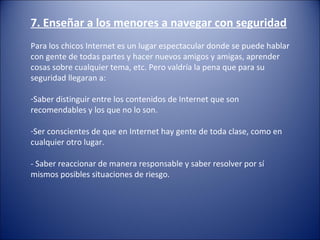 7. Enseñar a los menores a navegar con seguridad
 
Para los chicos Internet es un lugar espectacular donde se puede hablar 
con gente de todas partes y hacer nuevos amigos y amigas, aprender 
cosas sobre cualquier tema, etc. Pero valdría la pena que para su 
seguridad llegaran a:
 
-Saber distinguir entre los contenidos de Internet que son 
recomendables y los que no lo son.
-Ser conscientes de que en Internet hay gente de toda clase, como en 
cualquier otro lugar.
- Saber reaccionar de manera responsable y saber resolver por sí 
mismos posibles situaciones de riesgo.
 
 