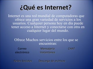 Internet es una red mundial de computadoras que
ofrece una gran variedad de servicios a los
usuarios. Cualquier persona hoy en día puede
tener acceso a Internet y conectarse con otra en
cualquier lugar del mundo.
Ofrece Muchos servicios entre los que se
encuentran:
Correo
electrónico
MensajeríaMensajería
InstantáneaInstantánea
CHATCHAT
Redes SocialesRedes Sociales Descarga de archivosDescarga de archivos
¿Qué es Internet?¿Qué es Internet?
 