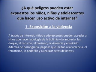 ¿A qué peligros pueden estar¿A qué peligros pueden estar
expuestos los niños, niñas y adolescentesexpuestos los niños, niñas y adolescentes
que hacen uso activo de internet?que hacen uso activo de internet?
1. Exposición a la violencia
A través de Internet, niños y adolescentes pueden acceder a
sitios que hacen apología de la bulimia y la anorexia, las
drogas, el racismo, el nazismo, la violencia y el suicido.
Además de pornografía, páginas que incitan a la violencia, el
terrorismo, la pedofilia y a realizar actos delictivos.
 