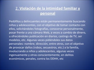 2. Violación de la intimidad familiar y
personal
Pedófilos y delincuentes están permanentemente buscando
niños y adolescentes, con el objetivo de tomar contacto con
ellos, solicitándoles fotografías, conocerse personalmente,
posar frente a una cámara Web, a veces a cambio de dinero,
u ofreciéndoles publicación en diarios, castings de TV, ser
modelos, etc. Algunas veces pidiéndoles sus datos
personales: nombre, dirección, entre otros, con el objetivo
de provocar daños (robos, secuestros, etc.) a la familia,
involucrando a niños y adolescentes, algunas veces
ingenuamente y otras conscientemente, en delitos
económicos, penales, contra los DDHH, etc
 
