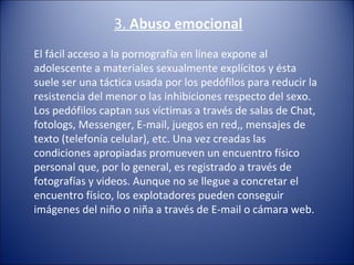 3. Abuso emocional
El fácil acceso a la pornografía en línea expone al 
adolescente a materiales sexualmente explícitos y ésta 
suele ser una táctica usada por los pedófilos para reducir la 
resistencia del menor o las inhibiciones respecto del sexo.
Los pedófilos captan sus víctimas a través de salas de Chat, 
fotologs, Messenger, E-mail, juegos en red,, mensajes de 
texto (telefonía celular), etc. Una vez creadas las 
condiciones apropiadas promueven un encuentro físico 
personal que, por lo general, es registrado a través de 
fotografías y videos. Aunque no se llegue a concretar el 
encuentro físico, los explotadores pueden conseguir 
imágenes del niño o niña a través de E-mail o cámara web.
 