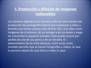 4. Producción y difusión de imágenes
indeseables
Las cámaras digitales y las cámaras web son otra manera de 
producción de pornografía infantil que involucran a niños y 
jóvenes que tienen acceso a las últimas TICs. Con ellas crean 
imágenes de sí mismos, de sus amigos y de sus pares y luego 
las transmiten a espacios virtuales. Esto puede ocurrir por 
pedido de uno de sus pares o de un extraño. El 
advenimiento de las mini-cámaras, entre otras cosas, 
también permite que se tomen fotografías y videos sin que 
la persona objeto de esas fotos o video lo sepa
 