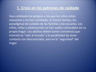 5. Crisis en los patrones de cuidado
Han cambiado los peligros a los que los niños están 
expuestos y no han cambiado, al mismo tiempo, los 
paradigmas de cuidado de las familias y las escuelas. Los 
niños, niñas y adolescentes se han vuelto vulnerables en su 
propio hogar. Los adultos deben tomar conciencia que 
Internet es "salir al mundo" y la posibilidad de tener 
contacto con desconocidos, aún en la "seguridad" del 
hogar.
 