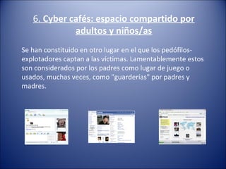 6. Cyber cafés: espacio compartido por
adultos y niños/as
Se han constituido en otro lugar en el que los pedófilos-
explotadores captan a las víctimas. Lamentablemente estos 
son considerados por los padres como lugar de juego o 
usados, muchas veces, como "guarderías" por padres y 
madres.
 