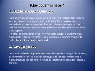 ¿Qué podemos hacer?¿Qué podemos hacer?
1. Familiarizarse con Internet1. Familiarizarse con Internet
Para poder ayudar a nuestros hijos a navegar por Internet de manera
segura, es mejor que conozcamos esta tecnología. No hay que
entenderlo, ni que ser expertos, basta con intentar navegar un poco.
Incluso, si saben más que nosotros podemos pedirles que nos enseñen
a manejarlo.
Además de conocer un poco Internet, para ayudar a los menores a
navegar de manera gratificante, vale la pena que seamos conscientes
de los beneficios y riesgos de la red.
2. Navegar juntos2. Navegar juntos
Otro buen método de prevención contra los posibles riesgos de Internet,
especialmente con los más pequeños, puede ser acostumbrarnos a
navegar juntos con los niños y hacer de Internet una actividad lúdica y
familiar.
 
