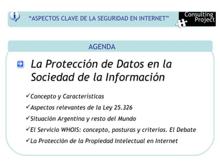 AGENDA La Protección de Datos en la Sociedad de la Información Concepto y Características Aspectos relevantes de la Ley 25.326 Situación Argentina y resto del Mundo El Servicio WHOIS: concepto, posturas y criterios. El Debate La Protección de la Propiedad Intelectual en Internet Consulting  Project “ ASPECTOS CLAVE DE LA SEGURIDAD EN INTERNET” 