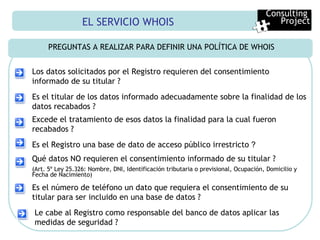 EL SERVICIO WHOIS PREGUNTAS A REALIZAR PARA DEFINIR UNA POLÍTICA DE WHOIS Consulting  Project Los datos solicitados por el Registro requieren del consentimiento informado de su titular ? Es el titular de los datos informado adecuadamente sobre la finalidad de los datos recabados ? Excede el tratamiento de esos datos la finalidad para la cual fueron recabados ? Es el Registro una base de dato de acceso público irrestricto  ? Qué datos NO requieren el consentimiento informado de su titular ? (Art. 5º Ley 25.326: Nombre, DNI, Identificación tributaria o previsional, Ocupación, Domicilio y Fecha de Nacimiento) Le cabe al Registro como responsable del banco de datos aplicar las medidas de seguridad ? Es el número de teléfono un dato que requiera el consentimiento de su titular para ser incluido en una base de datos ? 