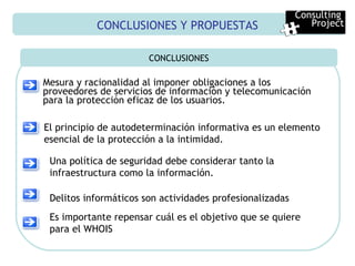 CONCLUSIONES Y PROPUESTAS CONCLUSIONES Mesura y racionalidad al imponer obligaciones a los proveedores de servicios de información y telecomunicación para la protección eficaz de los usuarios. Consulting  Project El principio de autodeterminación informativa es un elemento esencial de la protección a la intimidad. Una política de seguridad debe considerar tanto la infraestructura como la información. Delitos informáticos son actividades profesionalizadas Es importante repensar cuál es el objetivo que se quiere para el WHOIS 