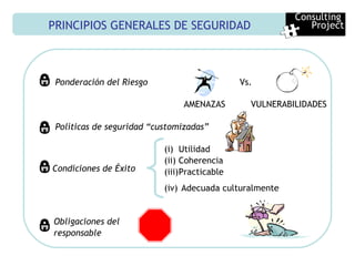 PRINCIPIOS GENERALES DE SEGURIDAD Ponderación del Riesgo AMENAZAS VULNERABILIDADES Políticas de seguridad “customizadas” Condiciones de Éxito   Utilidad Coherencia  Practicable Adecuada culturalmente Obligaciones del  responsable Vs. Consulting  Project 