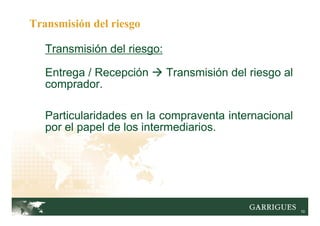 10
Transmisión del riesgo:
Entrega / Recepción Transmisión del riesgo al
comprador.
Particularidades en la compraventa internacional
por el papel de los intermediarios.
Transmisión del riesgo
 