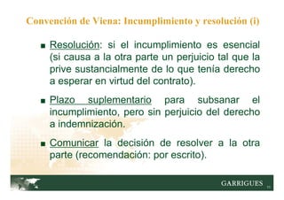 11
■ Resolución: si el incumplimiento es esencial
(si causa a la otra parte un perjuicio tal que la
prive sustancialmente de lo que tenía derecho
a esperar en virtud del contrato).
■ Plazo suplementario para subsanar el
incumplimiento, pero sin perjuicio del derecho
a indemnización.
■ Comunicar la decisión de resolver a la otra
parte (recomendación: por escrito).
Convención de Viena: Incumplimiento y resolución (i)
 