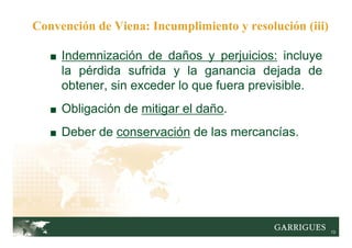 13
■ Indemnización de daños y perjuicios: incluye
la pérdida sufrida y la ganancia dejada de
obtener, sin exceder lo que fuera previsible.
■ Obligación de mitigar el daño.
■ Deber de conservación de las mercancías.
Convención de Viena: Incumplimiento y resolución (iii)
 