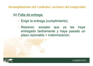 15
(b) Falta de entrega:
- Exigir la entrega (cumplimiento).
- Resolver, excepto que ya las haya
entregado tardíamente y haya pasado un
plazo razonable + indemnización.
Incumplimiento del vendedor: acciones del comprador
 