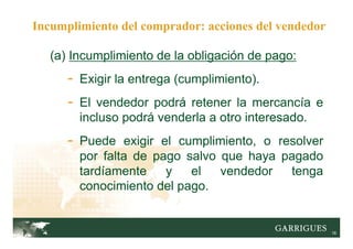 16
(a) Incumplimiento de la obligación de pago:
- Exigir la entrega (cumplimiento).
- El vendedor podrá retener la mercancía e
incluso podrá venderla a otro interesado.
- Puede exigir el cumplimiento, o resolver
por falta de pago salvo que haya pagado
tardíamente y el vendedor tenga
conocimiento del pago.
Incumplimiento del comprador: acciones del vendedor
 