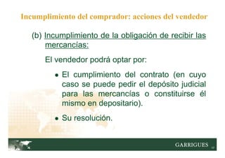 17
(b) Incumplimiento de la obligación de recibir las
mercancías:
El vendedor podrá optar por:
● El cumplimiento del contrato (en cuyo
caso se puede pedir el depósito judicial
para las mercancías o constituirse él
mismo en depositario).
● Su resolución.
Incumplimiento del comprador: acciones del vendedor
 