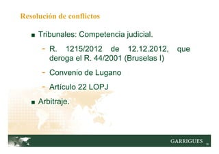 18
■ Tribunales: Competencia judicial.
- R. 1215/2012 de 12.12.2012, que
deroga el R. 44/2001 (Bruselas I)
- Convenio de Lugano
- Artículo 22 LOPJ
■ Arbitraje.
Resolución de conflictos
 