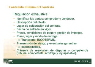 20
Regulación exhaustiva:
- Identificar las partes: comprador y vendedor.
- Descripción del objeto.
- Lugar de celebración del contrato.
- Fecha de entrada en vigor.
- Precio, condiciones de pago y gestión de impagos.
- Plazo, lugar y modo de entrega.
● Transporte: INCOTERMS.
- Transmisión del riesgo y eventuales garantías.
● Intermediarios.
- Cláusula de resolución de disputas y competencia
(tribunal competente, arbitraje y ley aplicable).
Contenido mínimo del contrato
 